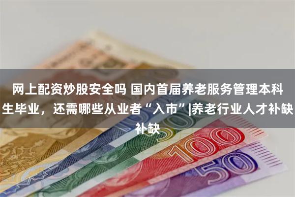 网上配资炒股安全吗 国内首届养老服务管理本科生毕业，还需哪些从业者“入市”|养老行业人才补缺