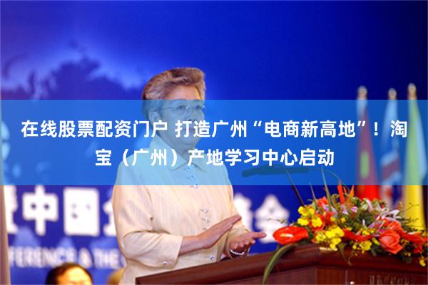 在线股票配资门户 打造广州“电商新高地”！淘宝（广州）产地学习中心启动