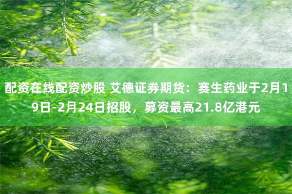 配资在线配资炒股 艾德证券期货：赛生药业于2月19日-2月24日招股，募资最高21.8亿港元