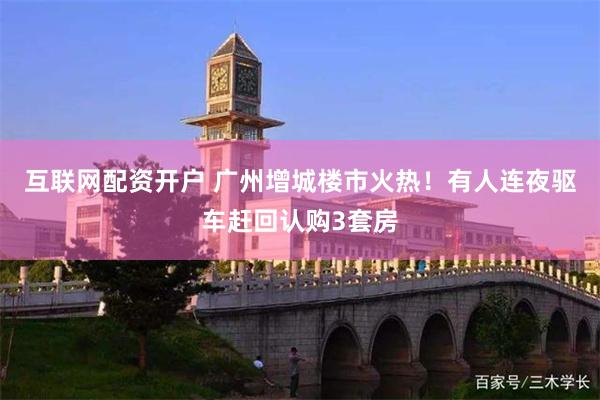 互联网配资开户 广州增城楼市火热！有人连夜驱车赶回认购3套房