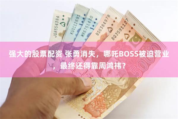 强大的股票配资 张勇消失，哪吒BOSS被迫营业，最终还得靠周鸿祎？