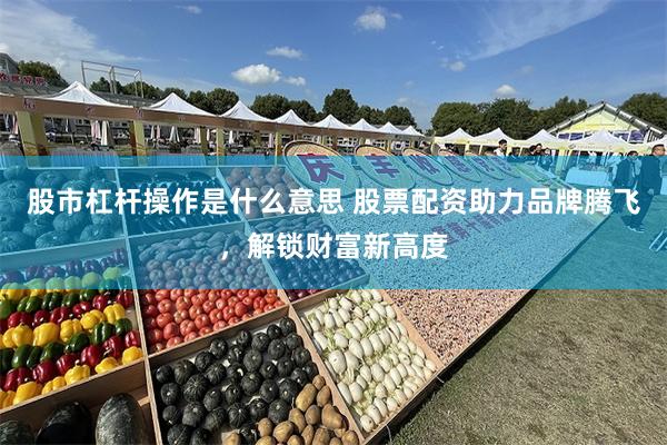 股市杠杆操作是什么意思 股票配资助力品牌腾飞，解锁财富新高度