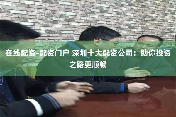在线配资-配资门户 深圳十大配资公司：助你投资之路更顺畅