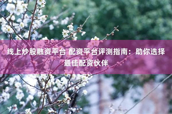 线上炒股融资平台 配资平台评测指南：助你选择最佳配资伙伴