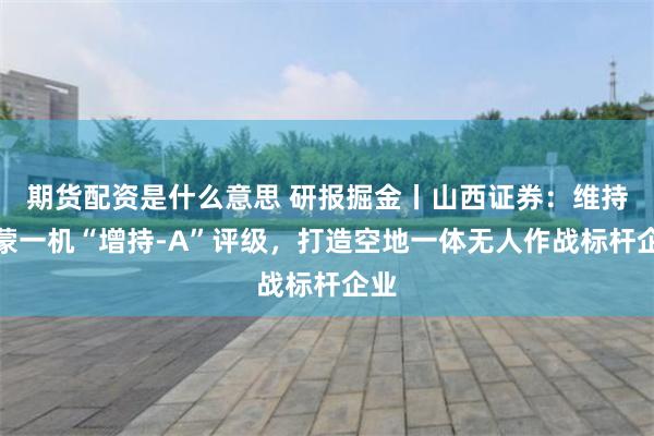 期货配资是什么意思 研报掘金丨山西证券：维持内蒙一机“增持-A”评级，打造空地一体无人作战标杆企业