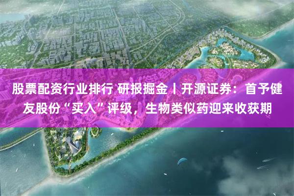 股票配资行业排行 研报掘金丨开源证券：首予健友股份“买入”评级，生物类似药迎来收获期