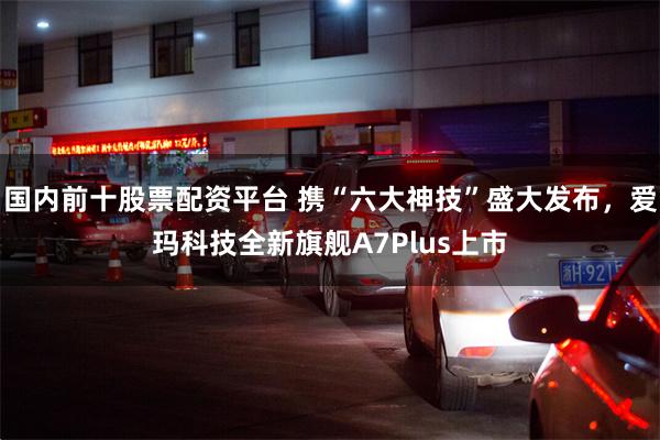 国内前十股票配资平台 携“六大神技”盛大发布，爱玛科技全新旗舰A7Plus上市