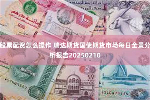 股票配资怎么操作 瑞达期货国债期货市场每日全景分析报告20250210