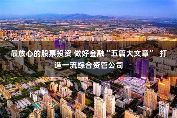 最放心的股票投资 做好金融“五篇大文章”  打造一流综合资管公司