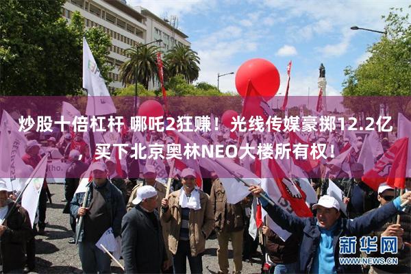 炒股十倍杠杆 哪吒2狂赚！光线传媒豪掷12.2亿，买下北京奥林NEO大楼所有权！