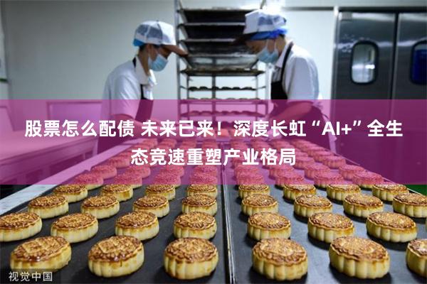 股票怎么配债 未来已来！深度长虹“AI+”全生态竞速重塑产业格局