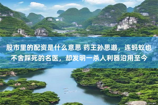股市里的配资是什么意思 药王孙思邈，连蚂蚁也不舍踩死的名医，却发明一杀人利器沿用至今