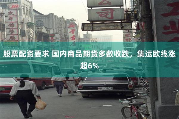 股票配资要求 国内商品期货多数收跌，集运欧线涨超6%