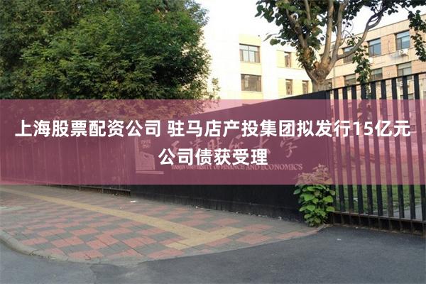 上海股票配资公司 驻马店产投集团拟发行15亿元公司债获受理
