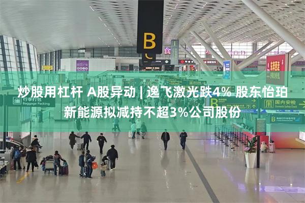 炒股用杠杆 A股异动 | 逸飞激光跌4% 股东怡珀新能源拟减持不超3%公司股份