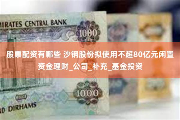 股票配资有哪些 沙钢股份拟使用不超80亿元闲置资金理财_公司_补充_基金投资