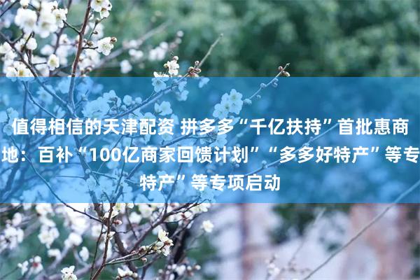 值得相信的天津配资 拼多多“千亿扶持”首批惠商举措落地：百补“100亿商家回馈计划”“多多好特产”等专项启动
