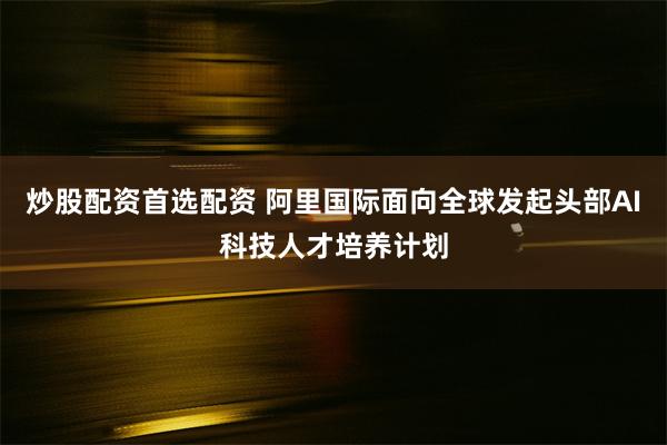 炒股配资首选配资 阿里国际面向全球发起头部AI科技人才培养计划