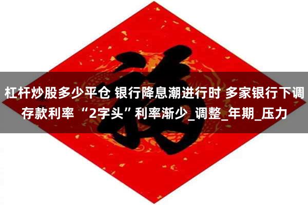 杠杆炒股多少平仓 银行降息潮进行时 多家银行下调存款利率 “2字头”利率渐少_调整_年期_压力