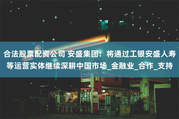合法股票配资公司 安盛集团：将通过工银安盛人寿等运营实体继续深耕中国市场_金融业_合作_支持