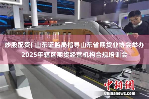 炒股配资( 山东证监局指导山东省期货业协会举办2025年辖区期货经营机构合规培训会