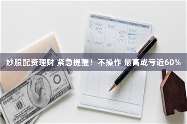 炒股配资理财 紧急提醒！不操作 最高或亏近60%