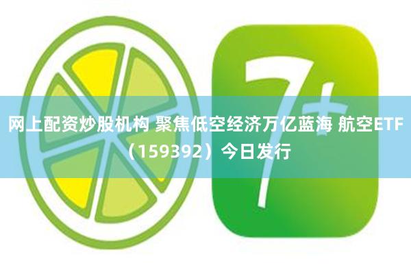 网上配资炒股机构 聚焦低空经济万亿蓝海 航空ETF（159392）今日发行