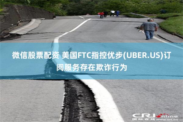 微信股票配资 美国FTC指控优步(UBER.US)订阅服务存在欺诈行为