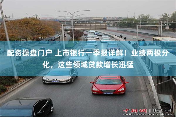 配资操盘门户 上市银行一季报详解！业绩两极分化，这些领域贷款增长迅猛