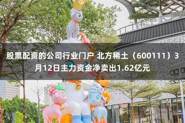 股票配资的公司行业门户 北方稀土（600111）3月12日主力资金净卖出1.62亿元