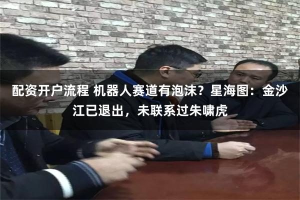 配资开户流程 机器人赛道有泡沫？星海图：金沙江已退出，未联系过朱啸虎