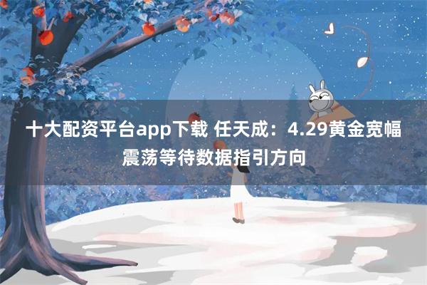 十大配资平台app下载 任天成：4.29黄金宽幅震荡等待数据指引方向