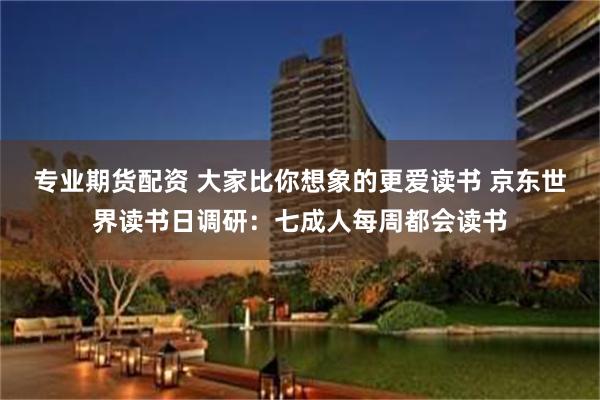 专业期货配资 大家比你想象的更爱读书 京东世界读书日调研：七成人每周都会读书