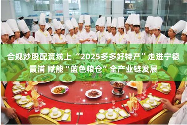 合规炒股配资线上 “2025多多好特产”走进宁德霞浦 赋能“蓝色粮仓”全产业链发展