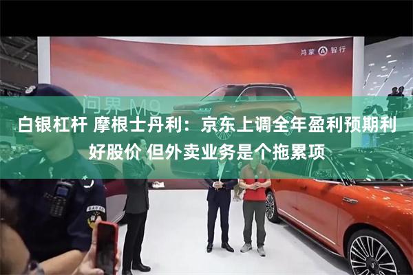 白银杠杆 摩根士丹利：京东上调全年盈利预期利好股价 但外卖业务是个拖累项