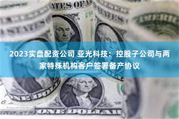 2023实盘配资公司 亚光科技：控股子公司与两家特殊机构客户签署备产协议