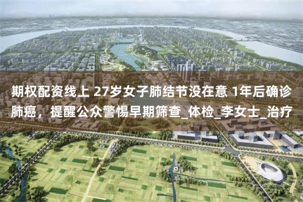 期权配资线上 27岁女子肺结节没在意 1年后确诊肺癌，提醒公众警惕早期筛查_体检_李女士_治疗
