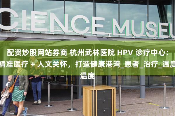 配资炒股网站券商 杭州武林医院 HPV 诊疗中心：精准医疗 + 人文关怀，打造健康港湾_患者_治疗_温度