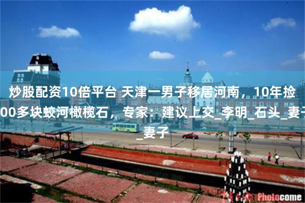 炒股配资10倍平台 天津一男子移居河南，10年捡600多块蛟河橄榄石，专家：建议上交_李明_石头_妻子
