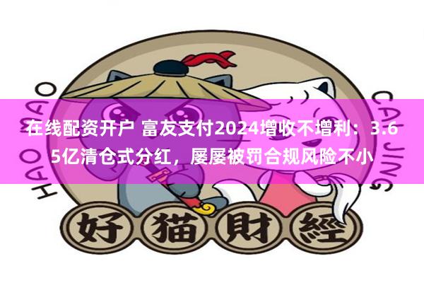 在线配资开户 富友支付2024增收不增利：3.65亿清仓式分红，屡屡被罚合规风险不小