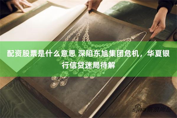 配资股票是什么意思 深陷东旭集团危机，华夏银行信贷迷局待解