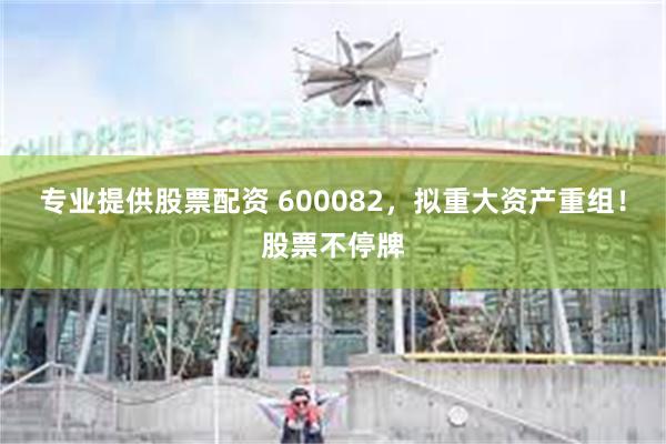专业提供股票配资 600082，拟重大资产重组！股票不停牌