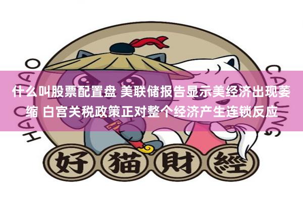 什么叫股票配置盘 美联储报告显示美经济出现萎缩 白宫关税政策正对整个经济产生连锁反应