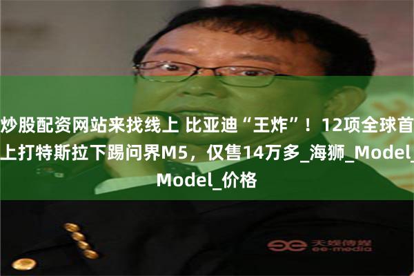 炒股配资网站来找线上 比亚迪“王炸”！12项全球首创， 上打特斯拉下踢问界M5，仅售14万多_海狮_Model_价格