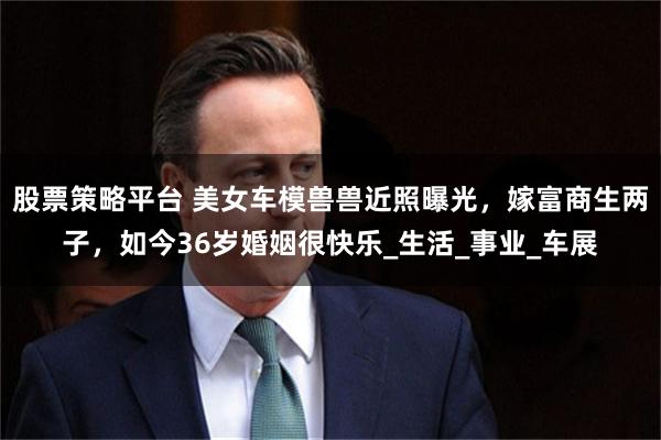 股票策略平台 美女车模兽兽近照曝光，嫁富商生两子，如今36岁婚姻很快乐_生活_事业_车展