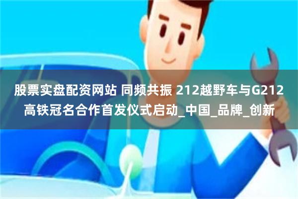 股票实盘配资网站 同频共振 212越野车与G212高铁冠名合作首发仪式启动_中国_品牌_创新