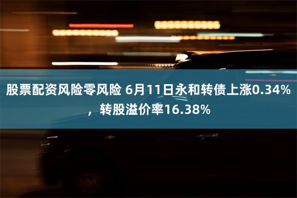 股票配资风险零风险 6月11日永和转债上涨0.34%，转股溢价率16.38%