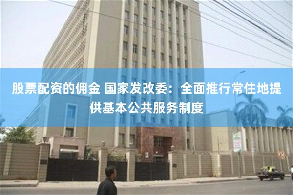 股票配资的佣金 国家发改委：全面推行常住地提供基本公共服务制度