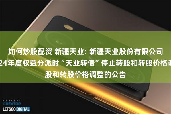 如何炒股配资 新疆天业: 新疆天业股份有限公司关于因2024年度权益分派时“天业转债”停止转股和转股价格调整的公告
