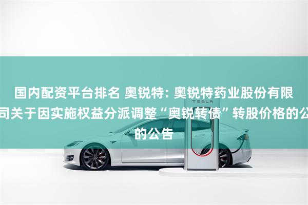 国内配资平台排名 奥锐特: 奥锐特药业股份有限公司关于因实施权益分派调整“奥锐转债”转股价格的公告